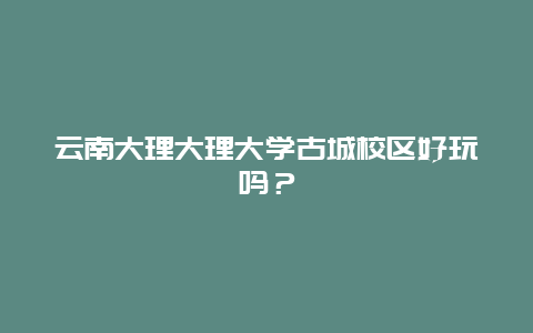 云南大理大理大学古城校区好玩吗？