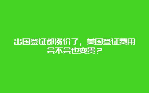 出国签证都涨价了，美国签证费用会不会也变贵？