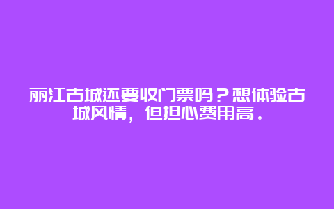 丽江古城还要收门票吗？想体验古城风情，但担心费用高。