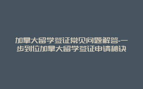 加拿大留学签证常见问题解答-一步到位加拿大留学签证申请秘诀