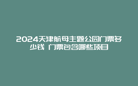 2024天津航母主题公园门票多少钱 门票包含哪些项目