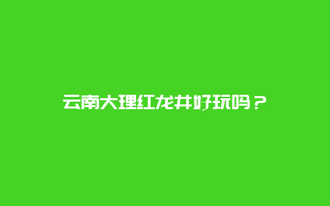 云南大理红龙井好玩吗？