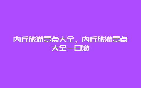 内丘旅游景点大全，内丘旅游景点大全一日游