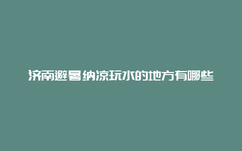 济南避暑纳凉玩水的地方有哪些