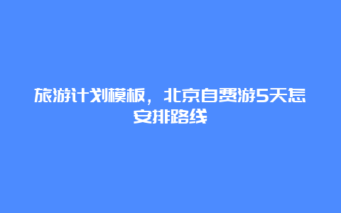 旅游计划模板，北京自费游5天怎安排路线