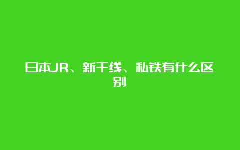 日本JR、新干线、私铁有什么区别