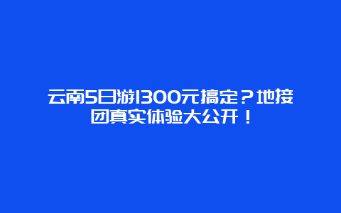 云南5日游1300元搞定？地接团真实体验大公开！