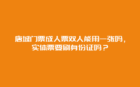 唐城门票成人票双人能用一张吗，实体票要刷身份证吗？