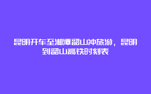 昆明开车至湘潭韶山冲旅游，昆明到韶山高铁时刻表