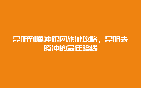 昆明到腾冲跟团旅游攻略，昆明去腾冲的最佳路线