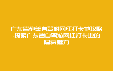 广东省绝美自驾游网红打卡地攻略-探索广东省自驾游网红打卡地的隐藏魅力