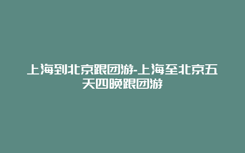 上海到北京跟团游-上海至北京五天四晚跟团游