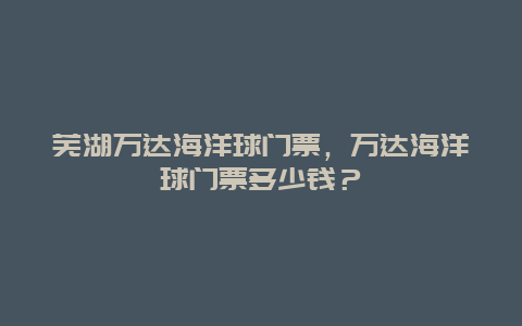 芜湖万达海洋球门票，万达海洋球门票多少钱？