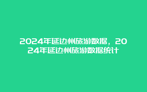 2024年延边州旅游数据，2024年延边州旅游数据统计