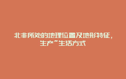 北非所处的地理位置及地形特征，生产~生活方式