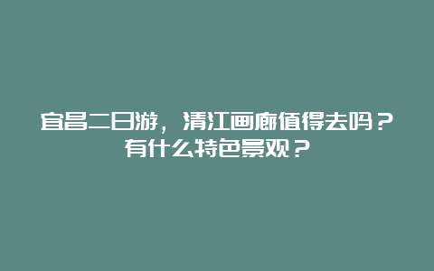 宜昌二日游，清江画廊值得去吗？有什么特色景观？