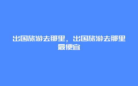 出国旅游去那里，出国旅游去那里最便宜