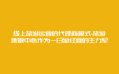 线上旅游运营的代理商模式-旅游集散中心作为一日游经营的主力军