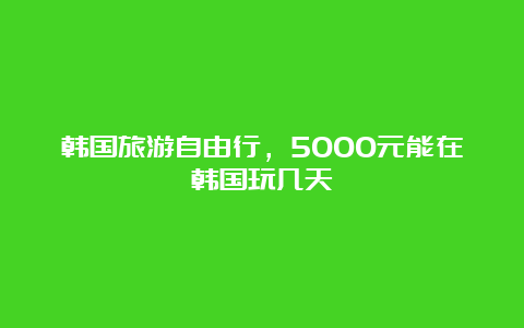 韩国旅游自由行，5000元能在韩国玩几天