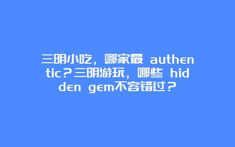 三明小吃，哪家最 authentic？三明游玩，哪些 hidden gem不容错过？