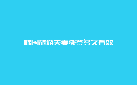 韩国旅游夫妻绑签多久有效