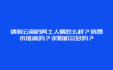 请教云南的风土人情怎么样？消费水准高吗？求职机会多吗？