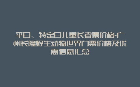 平日、特定日儿童长者票价格-广州长隆野生动物世界门票价格及优惠信息汇总