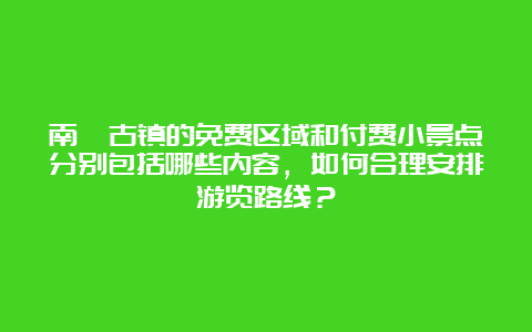 南浔古镇的免费区域和付费小景点分别包括哪些内容，如何合理安排游览路线？