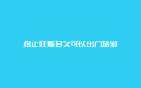 终止妊娠多久可以出门旅游