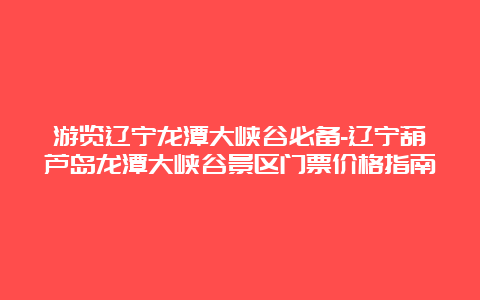 游览辽宁龙潭大峡谷必备-辽宁葫芦岛龙潭大峡谷景区门票价格指南