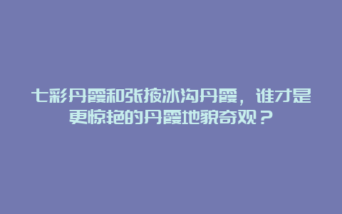 七彩丹霞和张掖冰沟丹霞，谁才是更惊艳的丹霞地貌奇观？