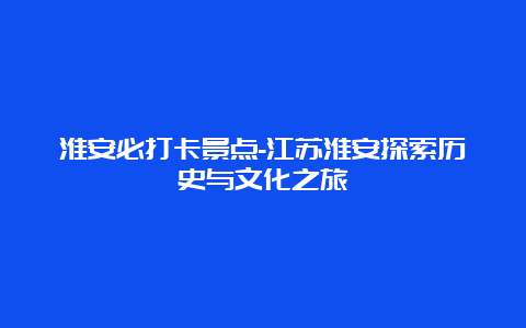 淮安必打卡景点-江苏淮安探索历史与文化之旅