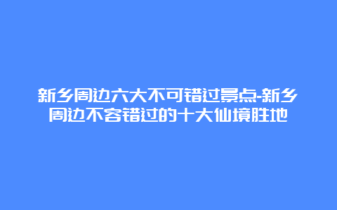 新乡周边六大不可错过景点-新乡周边不容错过的十大仙境胜地