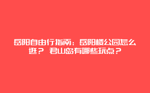 岳阳自由行指南：岳阳楼公园怎么逛？ 君山岛有哪些玩点？