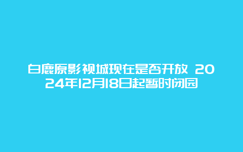 白鹿原影视城现在是否开放 2024年12月18日起暂时闭园