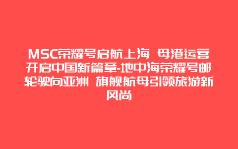 MSC荣耀号启航上海 母港运营开启中国新篇章-地中海荣耀号邮轮驶向亚洲 旗舰航母引领旅游新风尚