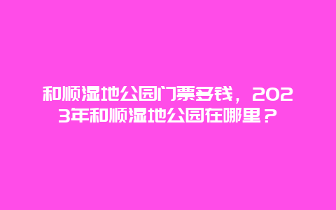 和顺湿地公园门票多钱，2024年和顺湿地公园在哪里？