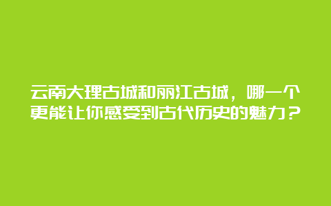 云南大理古城和丽江古城，哪一个更能让你感受到古代历史的魅力？