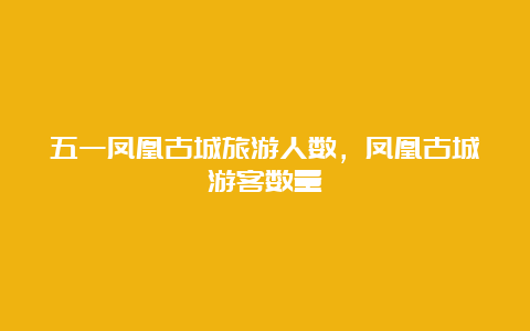 五一凤凰古城旅游人数，凤凰古城游客数量