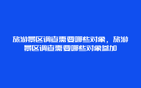 旅游景区调查需要哪些对象，旅游景区调查需要哪些对象参加