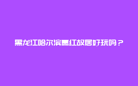 黑龙江哈尔滨萧红故居好玩吗？