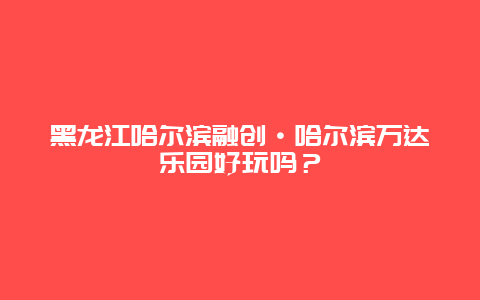 黑龙江哈尔滨融创·哈尔滨万达乐园好玩吗？