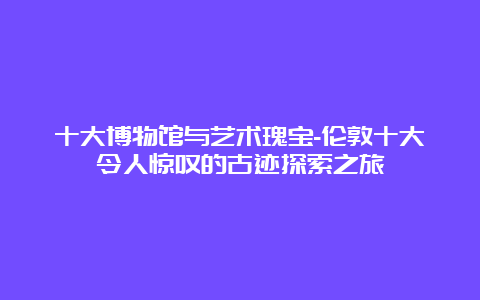 十大博物馆与艺术瑰宝-伦敦十大令人惊叹的古迹探索之旅