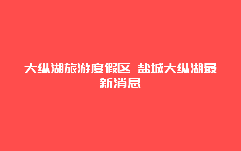 大纵湖旅游度假区 盐城大纵湖最新消息