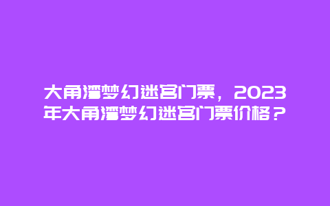 大角湾梦幻迷宫门票，2024年大角湾梦幻迷宫门票价格？