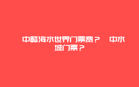 阆中醋海水世界门票费？阆中水城门票？