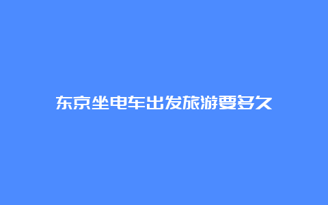 东京坐电车出发旅游要多久