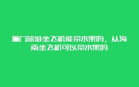 厦门旅游坐飞机能带水果吗，从海南坐飞机可以带水果吗