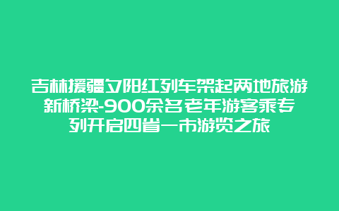 吉林援疆夕阳红列车架起两地旅游新桥梁-900余名老年游客乘专列开启四省一市游览之旅