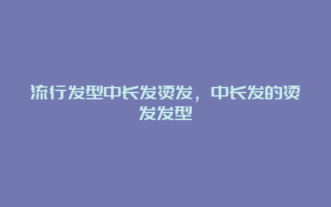 流行发型中长发烫发，中长发的烫发发型